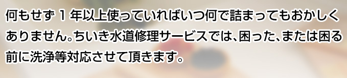 何もせず1年以上使っていればいつ何で詰まってもおかしくありません。ちいき水道修理サービスでは、困った、または困る前に洗浄等対応させて頂きます。