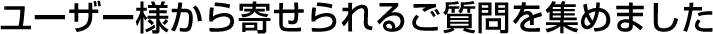 ユーザー様から寄せられるご質問を集めました
