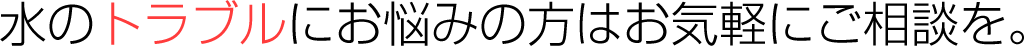 水のトラブルにお悩みの方はお気軽にご相談を。