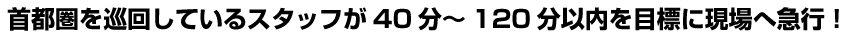 首都圏を巡回しているスタッフが40分～120分以内を目標に現場へ急行！
